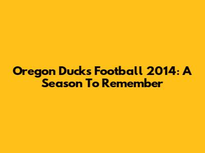Oregon Ducks Football 2014: A Season To Remember