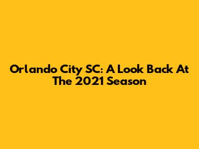 Orlando City SC: A Look Back At The 2021 Season