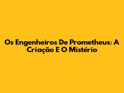 Os Engenheiros De Prometheus: A Criação E O Mistério