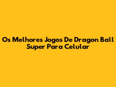 Os Melhores Jogos De Dragon Ball Super Para Celular