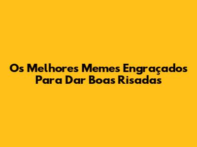 Os Melhores Memes Engraçados Para Dar Boas Risadas