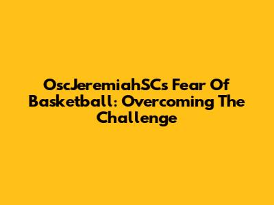 OscJeremiahSC's Fear Of Basketball: Overcoming The Challenge