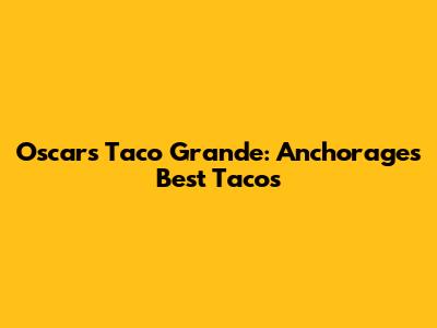 Oscar's Taco Grande: Anchorage's Best Tacos