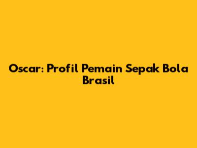 Oscar: Profil Pemain Sepak Bola Brasil