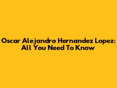 Oscar Alejandro Hernandez Lopez: All You Need To Know
