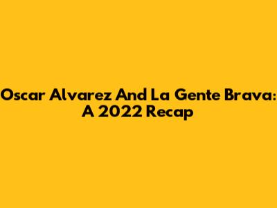 Oscar Alvarez And La Gente Brava: A 2022 Recap