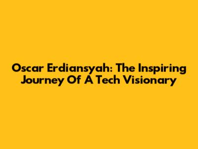 Oscar Erdiansyah: The Inspiring Journey Of A Tech Visionary