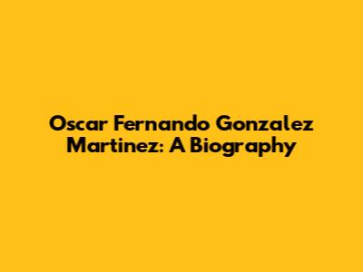 Oscar Fernando Gonzalez Martinez: A Biography