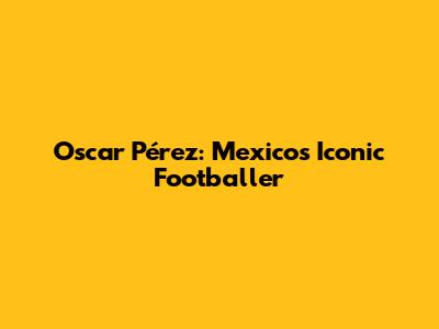 Oscar Pérez: Mexico's Iconic Footballer