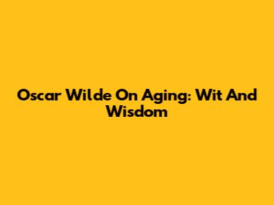 Oscar Wilde On Aging: Wit And Wisdom
