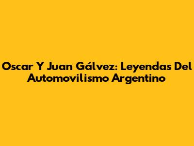Oscar Y Juan Gálvez: Leyendas Del Automovilismo Argentino