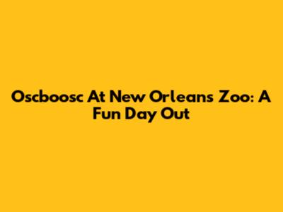 Oscboosc At New Orleans Zoo: A Fun Day Out