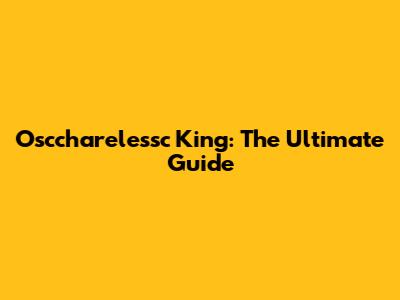 Osccharelessc King: The Ultimate Guide