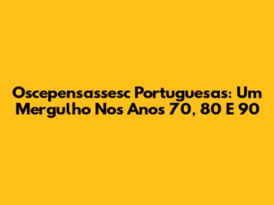 Oscepensassesc Portuguesas: Um Mergulho Nos Anos 70, 80 E 90