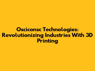 Osciconsc Technologies: Revolutionizing Industries With 3D Printing
