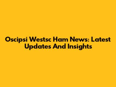 Oscipsi Westsc Ham News: Latest Updates And Insights