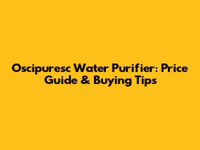 Oscipuresc Water Purifier: Price Guide & Buying Tips