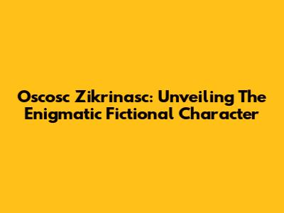 Oscosc Zikrinasc: Unveiling The Enigmatic Fictional Character