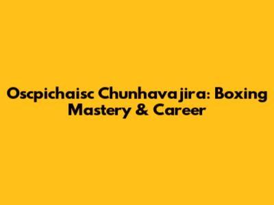 Oscpichaisc Chunhavajira: Boxing Mastery & Career