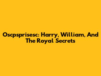 Oscpsprisesc: Harry, William, And The Royal Secrets