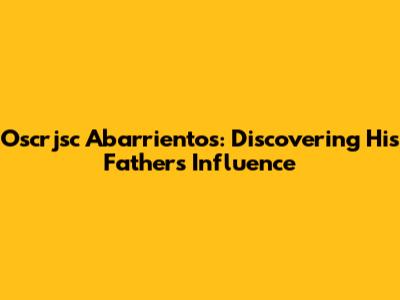 Oscrjsc Abarrientos: Discovering His Father's Influence