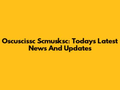 Oscuscissc Scmusksc: Today's Latest News And Updates
