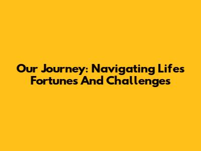Our Journey: Navigating Life's Fortunes And Challenges