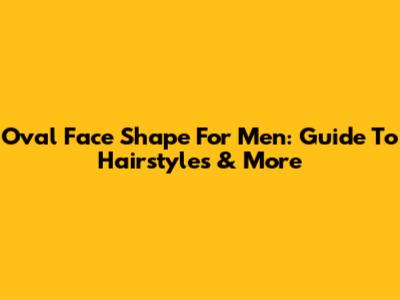 Oval Face Shape For Men: Guide To Hairstyles & More