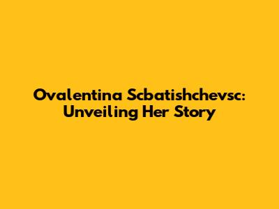Ovalentina Scbatishchevsc: Unveiling Her Story