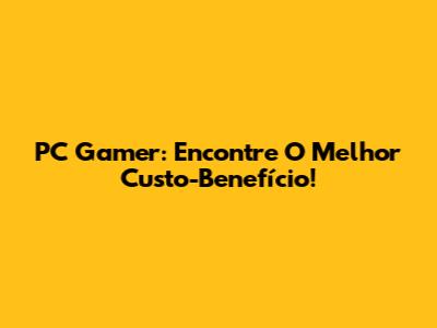PC Gamer: Encontre O Melhor Custo-Benefício!