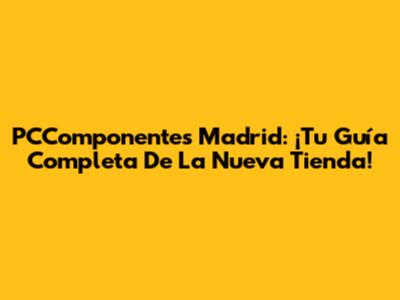 PCComponentes Madrid: ¡Tu Guía Completa De La Nueva Tienda!