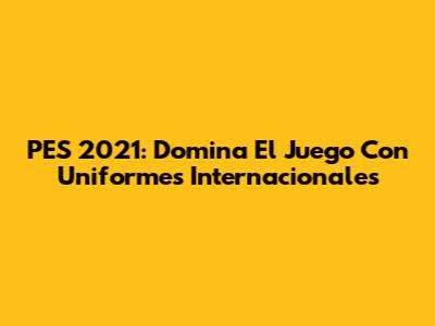 PES 2021: Domina El Juego Con Uniformes Internacionales