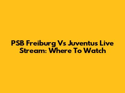 PSB Freiburg Vs Juventus Live Stream: Where To Watch