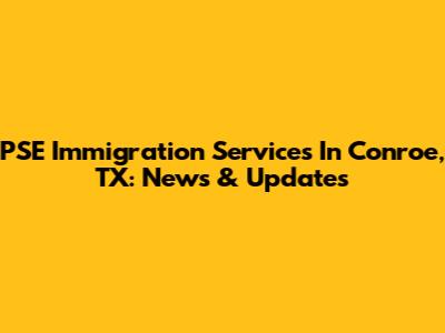 PSE Immigration Services In Conroe, TX: News & Updates