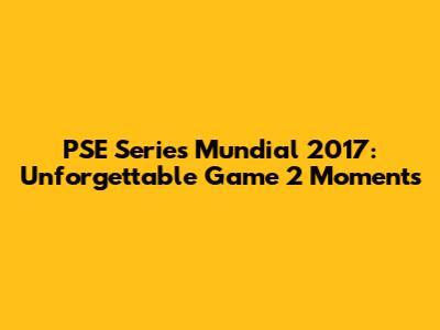 PSE Series Mundial 2017: Unforgettable Game 2 Moments