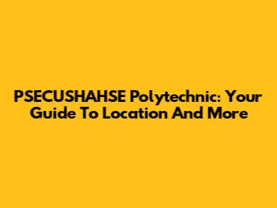 PSECUSHAHSE Polytechnic: Your Guide To Location And More