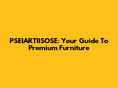 PSEIARTIISOSE: Your Guide To Premium Furniture