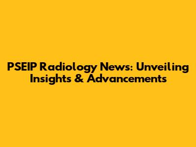 PSEIP Radiology News: Unveiling Insights & Advancements
