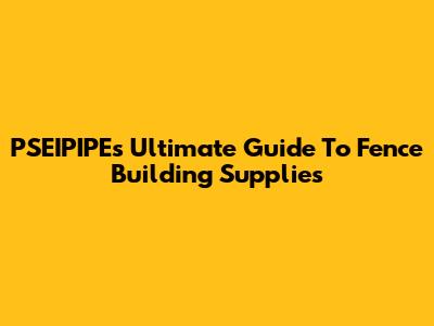 PSEIPIPE's Ultimate Guide To Fence Building Supplies