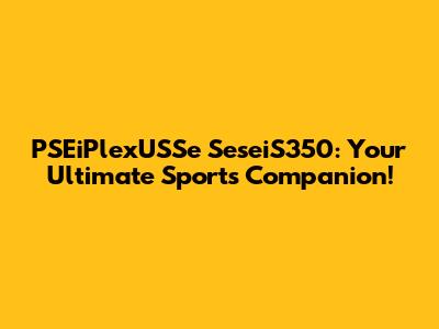 PSEiPlexUSSe SeseiS350: Your Ultimate Sports Companion!