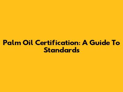 Palm Oil Certification: A Guide To Standards