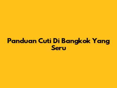 Panduan Cuti Di Bangkok Yang Seru