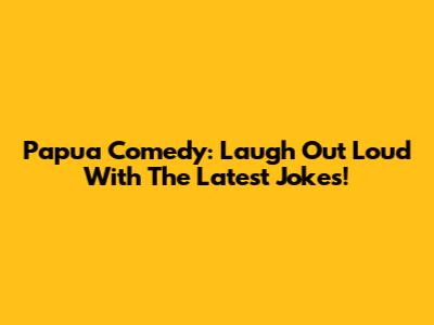 Papua Comedy: Laugh Out Loud With The Latest Jokes!