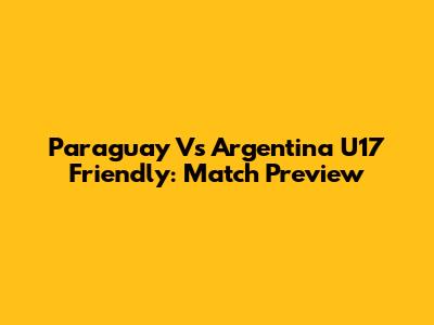 Paraguay Vs Argentina U17 Friendly: Match Preview