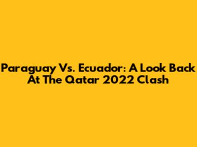 Paraguay Vs. Ecuador: A Look Back At The Qatar 2022 Clash