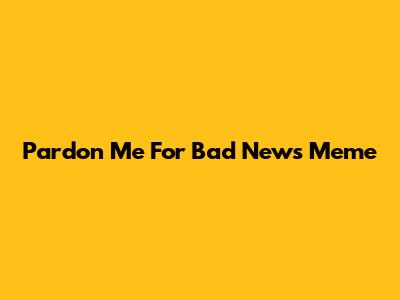 Pardon Me For Bad News Meme