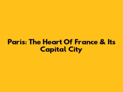Paris: The Heart Of France & Its Capital City