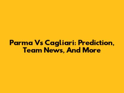 Parma Vs Cagliari: Prediction, Team News, And More