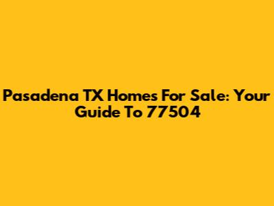 Pasadena TX Homes For Sale: Your Guide To 77504