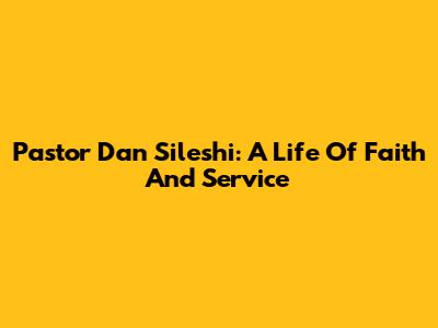 Pastor Dan Sileshi: A Life Of Faith And Service